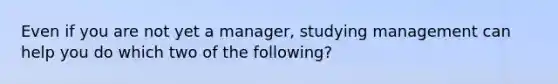 Even if you are not yet a manager, studying management can help you do which two of the following?