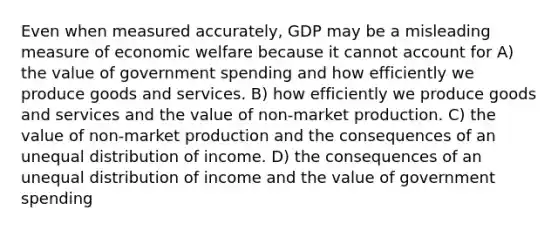 Even when measured accurately, GDP may be a misleading measure of economic welfare because it cannot account for A) the value of government spending and how efficiently we produce goods and services. B) how efficiently we produce goods and services and the value of non-market production. C) the value of non-market production and the consequences of an unequal distribution of income. D) the consequences of an unequal distribution of income and the value of government spending