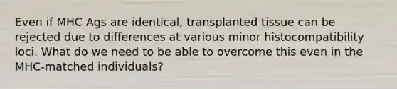 Even if MHC Ags are identical, transplanted tissue can be rejected due to differences at various minor histocompatibility loci. What do we need to be able to overcome this even in the MHC-matched individuals?