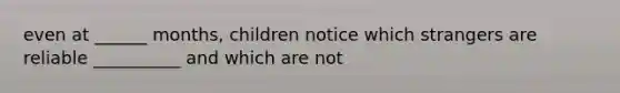 even at ______ months, children notice which strangers are reliable __________ and which are not