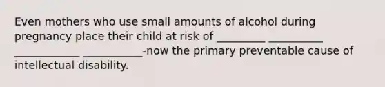 Even mothers who use small amounts of alcohol during pregnancy place their child at risk of _________ __________ ____________ ___________-now the primary preventable cause of intellectual disability.