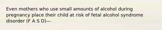 Even mothers who use small amounts of alcohol during pregnancy place their child at risk of fetal alcohol syndrome disorder (F A S D)—