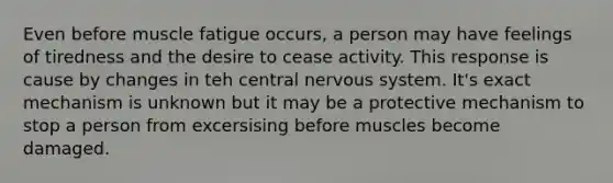 Even before muscle fatigue occurs, a person may have feelings of tiredness and the desire to cease activity. This response is cause by changes in teh central nervous system. It's exact mechanism is unknown but it may be a protective mechanism to stop a person from excersising before muscles become damaged.