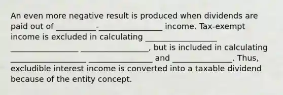 An even more negative result is produced when dividends are paid out of __________-________________ income. Tax-exempt income is excluded in calculating __________________ _________________ _________________, but is included in calculating ___________________ ________________ and _______________. Thus, excludible interest income is converted into a taxable dividend because of the entity concept.