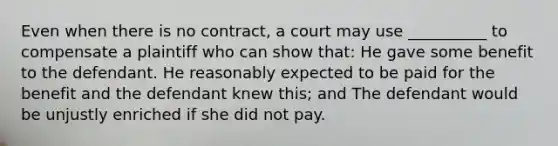 Even when there is no contract, a court may use __________ to compensate a plaintiff who can show that: He gave some benefit to the defendant. He reasonably expected to be paid for the benefit and the defendant knew this; and The defendant would be unjustly enriched if she did not pay.