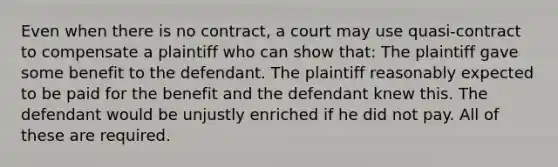 Even when there is no contract, a court may use quasi-contract to compensate a plaintiff who can show that: The plaintiff gave some benefit to the defendant. The plaintiff reasonably expected to be paid for the benefit and the defendant knew this. The defendant would be unjustly enriched if he did not pay. All of these are required.