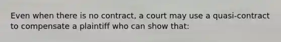 Even when there is no contract, a court may use a quasi-contract to compensate a plaintiff who can show that: