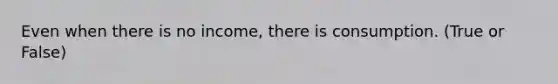 Even when there is no income, there is consumption. (True or False)