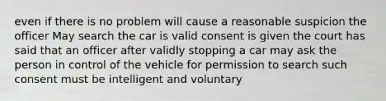 even if there is no problem will cause a reasonable suspicion the officer May search the car is valid consent is given the court has said that an officer after validly stopping a car may ask the person in control of the vehicle for permission to search such consent must be intelligent and voluntary