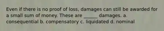 Even if there is no proof of loss, damages can still be awarded for a small sum of money. These are ______ damages. a. consequential b. compensatory c. liquidated d. nominal