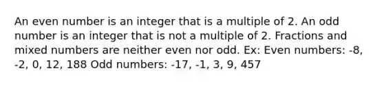 An even number is an integer that is a multiple of 2. An odd number is an integer that is not a multiple of 2. Fractions and mixed numbers are neither even nor odd. Ex: Even numbers: -8, -2, 0, 12, 188 Odd numbers: -17, -1, 3, 9, 457