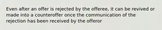 Even after an offer is rejected by the offeree, it can be revived or made into a counteroffer once the communication of the rejection has been received by the offeror