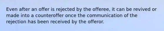 Even after an offer is rejected by the offeree, it can be revived or made into a counteroffer once the communication of the rejection has been received by the offeror.