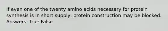 If even one of the twenty amino acids necessary for protein synthesis is in short supply, protein construction may be blocked. Answers: True False