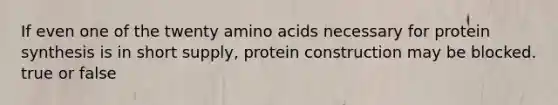 If even one of the twenty amino acids necessary for protein synthesis is in short supply, protein construction may be blocked. true or false