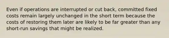 Even if operations are interrupted or cut back, committed fixed costs remain largely unchanged in the short term because the costs of restoring them later are likely to be far greater than any short-run savings that might be realized.