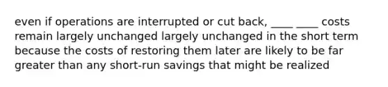 even if operations are interrupted or cut back, ____ ____ costs remain largely unchanged largely unchanged in the short term because the costs of restoring them later are likely to be far greater than any short-run savings that might be realized