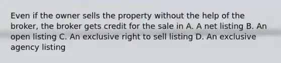 Even if the owner sells the property without the help of the broker, the broker gets credit for the sale in A. A net listing B. An open listing C. An exclusive right to sell listing D. An exclusive agency listing