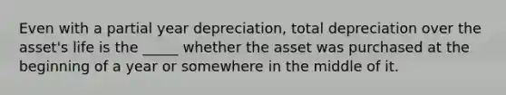 Even with a partial year depreciation, total depreciation over the asset's life is the _____ whether the asset was purchased at the beginning of a year or somewhere in the middle of it.