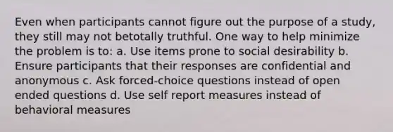 Even when participants cannot figure out the purpose of a study, they still may not betotally truthful. One way to help minimize the problem is to: a. Use items prone to social desirability b. Ensure participants that their responses are confidential and anonymous c. Ask forced-choice questions instead of open ended questions d. Use self report measures instead of behavioral measures