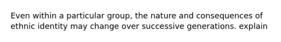 Even within a particular group, the nature and consequences of ethnic identity may change over successive generations. explain