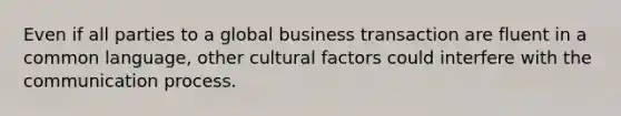 Even if all parties to a global business transaction are fluent in a common language, other cultural factors could interfere with the communication process.