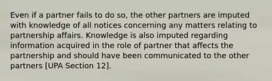 Even if a partner fails to do so, the other partners are imputed with knowledge of all notices concerning any matters relating to partnership affairs. Knowledge is also imputed regarding information acquired in the role of partner that affects the partnership and should have been communicated to the other partners [UPA Section 12].