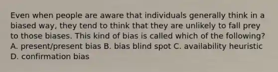 Even when people are aware that individuals generally think in a biased way, they tend to think that they are unlikely to fall prey to those biases. This kind of bias is called which of the following? A. present/present bias B. bias blind spot C. availability heuristic D. confirmation bias