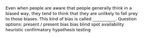 Even when people are aware that people generally think in a biased way, they tend to think that they are unlikely to fall prey to those biases. This kind of bias is called ___________. Question options: present / present bias bias blind spot availability heuristic confirmatory hypothesis testing