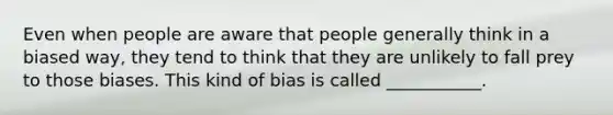 Even when people are aware that people generally think in a biased way, they tend to think that they are unlikely to fall prey to those biases. This kind of bias is called ___________.