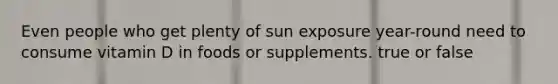 Even people who get plenty of sun exposure year-round need to consume vitamin D in foods or supplements. true or false