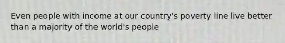 Even people with income at our country's poverty line live better than a majority of the world's people