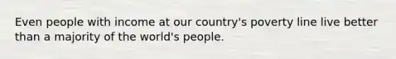 Even people with income at our country's poverty line live better than a majority of the world's people.