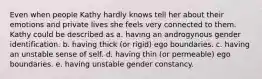 Even when people Kathy hardly knows tell her about their emotions and private lives she feels very connected to them. Kathy could be described as a. having an androgynous gender identification. b. having thick (or rigid) ego boundaries. c. having an unstable sense of self. d. having thin (or permeable) ego boundaries. e. having unstable gender constancy.