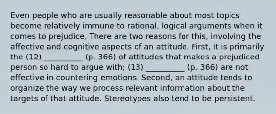 Even people who are usually reasonable about most topics become relatively immune to rational, logical arguments when it comes to prejudice. There are two reasons for this, involving the affective and cognitive aspects of an attitude. First, it is primarily the (12) __________ (p. 366) of attitudes that makes a prejudiced person so hard to argue with; (13) __________ (p. 366) are not effective in countering emotions. Second, an attitude tends to organize the way we process relevant information about the targets of that attitude. Stereotypes also tend to be persistent.