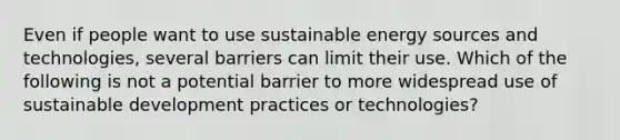 Even if people want to use sustainable energy sources and technologies, several barriers can limit their use. Which of the following is not a potential barrier to more widespread use of sustainable development practices or technologies?