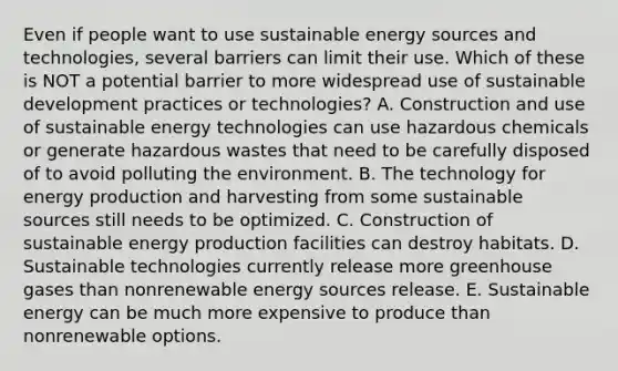 Even if people want to use sustainable energy sources and technologies, several barriers can limit their use. Which of these is NOT a potential barrier to more widespread use of sustainable development practices or technologies? A. Construction and use of sustainable energy technologies can use hazardous chemicals or generate hazardous wastes that need to be carefully disposed of to avoid polluting the environment. B. The technology for <a href='https://www.questionai.com/knowledge/k3xoUYcii1-energy-production' class='anchor-knowledge'>energy production</a> and harvesting from some sustainable sources still needs to be optimized. C. Construction of sustainable energy production facilities can destroy habitats. D. Sustainable technologies currently release more greenhouse gases than nonrenewable energy sources release. E. Sustainable energy can be much more expensive to produce than nonrenewable options.