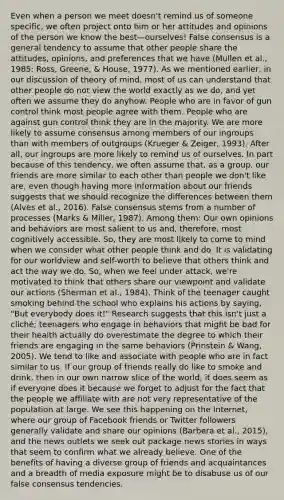 Even when a person we meet doesn't remind us of someone specific, we often project onto him or her attitudes and opinions of the person we know the best—ourselves! False consensus is a general tendency to assume that other people share the attitudes, opinions, and preferences that we have (Mullen et al., 1985; Ross, Greene, & House, 1977). As we mentioned earlier, in our discussion of theory of mind, most of us can understand that other people do not view the world exactly as we do, and yet often we assume they do anyhow. People who are in favor of gun control think most people agree with them. People who are against gun control think they are in the majority. We are more likely to assume consensus among members of our ingroups than with members of outgroups (Krueger & Zeiger, 1993). After all, our ingroups are more likely to remind us of ourselves. In part because of this tendency, we often assume that, as a group, our friends are more similar to each other than people we don't like are, even though having more information about our friends suggests that we should recognize the differences between them (Alves et al., 2016). False consensus stems from a number of processes (Marks & Miller, 1987). Among them: Our own opinions and behaviors are most salient to us and, therefore, most cognitively accessible. So, they are most likely to come to mind when we consider what other people think and do. It is validating for our worldview and self-worth to believe that others think and act the way we do. So, when we feel under attack, we're motivated to think that others share our viewpoint and validate our actions (Sherman et al., 1984). Think of the teenager caught smoking behind the school who explains his actions by saying, "But everybody does it!" Research suggests that this isn't just a cliché; teenagers who engage in behaviors that might be bad for their health actually do overestimate the degree to which their friends are engaging in the same behaviors (Prinstein & Wang, 2005). We tend to like and associate with people who are in fact similar to us. If our group of friends really do like to smoke and drink, then in our own narrow slice of the world, it does seem as if everyone does it because we forget to adjust for the fact that the people we affiliate with are not very representative of the population at large. We see this happening on the Internet, where our group of Facebook friends or Twitter followers generally validate and share our opinions (Barberá et al., 2015), and the news outlets we seek out package news stories in ways that seem to confirm what we already believe. One of the benefits of having a diverse group of friends and acquaintances and a breadth of media exposure might be to disabuse us of our false consensus tendencies.