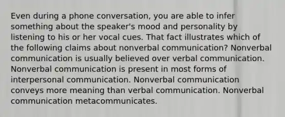 Even during a phone conversation, you are able to infer something about the speaker's mood and personality by listening to his or her vocal cues. That fact illustrates which of the following claims about nonverbal communication? Nonverbal communication is usually believed over verbal communication. Nonverbal communication is present in most forms of interpersonal communication. Nonverbal communication conveys more meaning than verbal communication. Nonverbal communication metacommunicates.