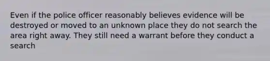 Even if the police officer reasonably believes evidence will be destroyed or moved to an unknown place they do not search the area right away. They still need a warrant before they conduct a search