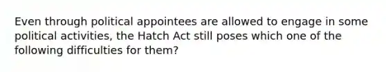 Even through political appointees are allowed to engage in some political activities, the Hatch Act still poses which one of the following difficulties for them?