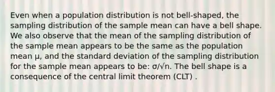 Even when a population distribution is not bell-shaped, the sampling distribution of the sample mean can have a bell shape. We also observe that the mean of the sampling distribution of the sample mean appears to be the same as the population mean μ, and the standard deviation of the sampling distribution for the sample mean appears to be: σ/√n. The bell shape is a consequence of the central limit theorem (CLT) .