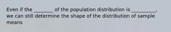 Even if the ________ of the population distribution is __________, we can still determine the shape of the distribution of sample means