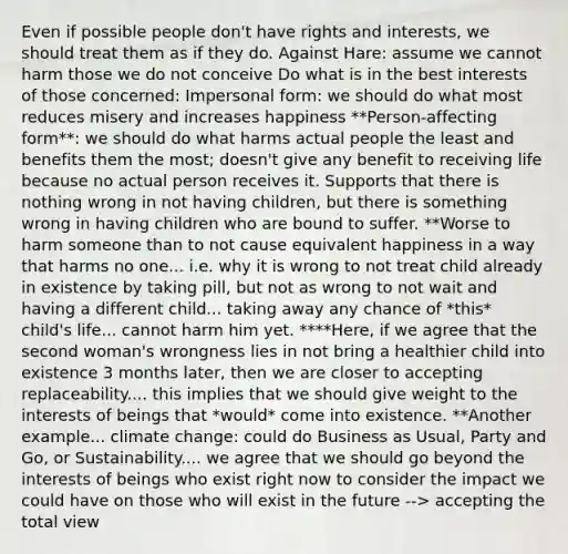 Even if possible people don't have rights and interests, we should treat them as if they do. Against Hare: assume we cannot harm those we do not conceive Do what is in the best interests of those concerned: Impersonal form: we should do what most reduces misery and increases happiness **Person-affecting form**: we should do what harms actual people the least and benefits them the most; doesn't give any benefit to receiving life because no actual person receives it. Supports that there is nothing wrong in not having children, but there is something wrong in having children who are bound to suffer. **Worse to harm someone than to not cause equivalent happiness in a way that harms no one... i.e. why it is wrong to not treat child already in existence by taking pill, but not as wrong to not wait and having a different child... taking away any chance of *this* child's life... cannot harm him yet. ****Here, if we agree that the second woman's wrongness lies in not bring a healthier child into existence 3 months later, then we are closer to accepting replaceability.... this implies that we should give weight to the interests of beings that *would* come into existence. **Another example... climate change: could do Business as Usual, Party and Go, or Sustainability.... we agree that we should go beyond the interests of beings who exist right now to consider the impact we could have on those who will exist in the future --> accepting the total view