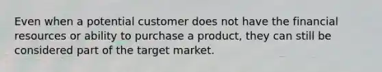 Even when a potential customer does not have the financial resources or ability to purchase a product, they can still be considered part of the target market.