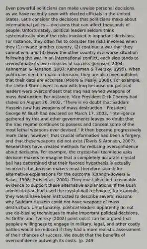Even powerful politicians can make unwise personal decisions, as we have recently seen with elected officials in the United States. Let's consider the decisions that politicians make about international policy— decisions that can affect thousands of people. Unfortunately, political leaders seldom think systematically about the risks involved in important decisions. For instance, they often fail to consider the risks involved when they (1) invade another country, (2) continue a war that they cannot win, and (3) leave the other country in a worse situation following the war. In an international conflict, each side tends to overestimate its own chances of success (Johnson, 2004; Kahneman & Renshon, 2007; Kahneman & Tversky, 1995). When politicians need to make a decision, they are also overconfident that their data are accurate (Moore & Healy, 2008). For example, the United States went to war with Iraq because our political leaders were overconfident that Iraq had owned weapons of mass destruction. For instance, Vice President Dick Cheney had stated on August 26, 2002, "There is no doubt that Saddam Hussein now has weapons of mass destruction." President George W. Bush had declared on March 17, 2003, "Intelligence gathered by this and other governments leaves no doubt that the Iraq regime continues to possess and conceal some of the most lethal weapons ever devised." It then became progressively more clear, however, that crucial information had been a forgery, and that these weapons did not exist (Tavris & Aronson, 2007). Researchers have created methods for reducing overconfidence about decisions. For example, the crystal-ball technique asks decision makers to imagine that a completely accurate crystal ball has determined that their favored hypothesis is actually incorrect; the decision makers must therefore search for alternative explanations for the outcome (Cannon-Bowers & Salas, 1998; Paris et al., 2000). They must also find reasonable evidence to support these alternative explanations. If the Bush administration had used the crystal-ball technique, for example, they would have been instructed to describe several reasons why Saddam Hussein could not have weapons of mass destruction. Unfortunately, political leaders apparently do not use de-biasing techniques to make important political decisions. As Griffin and Tversky (2002) point out:It can be argued that people's willingness to engage in military, legal, and other costly battles would be reduced if they had a more realistic assessment of their chances of success. We doubt that the benefits of overconfidence outweigh its costs. (p. 249