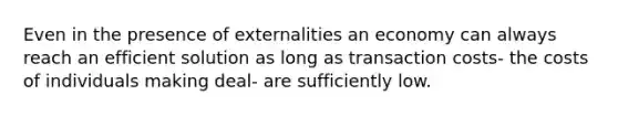 Even in the presence of externalities an economy can always reach an efficient solution as long as transaction costs- the costs of individuals making deal- are sufficiently low.