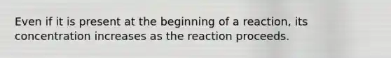 Even if it is present at the beginning of a reaction, its concentration increases as the reaction proceeds.