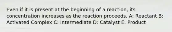 Even if it is present at the beginning of a reaction, its concentration increases as the reaction proceeds. A: Reactant B: Activated Complex C: Intermediate D: Catalyst E: Product