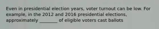 Even in presidential election years, voter turnout can be low. For example, in the 2012 and 2016 presidential elections, approximately ________ of eligible voters cast ballots